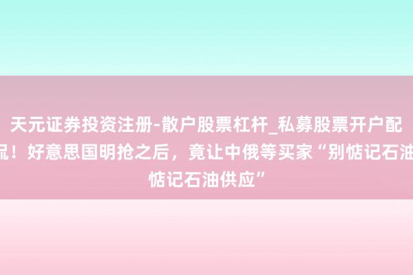 天元证券投资注册-散户股票杠杆_私募股票开户配资 调侃！好意思国明抢之后，竟让中俄等买家“别惦记石油供应”
