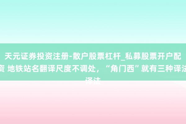 天元证券投资注册-散户股票杠杆_私募股票开户配资 地铁站名翻译尺度不调处，“角门西”就有三种译法