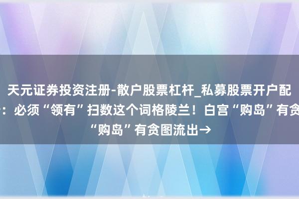 天元证券投资注册-散户股票杠杆_私募股票开户配资 特朗普：必须“领有”扫数这个词格陵兰！白宫“购岛”有贪图流出→