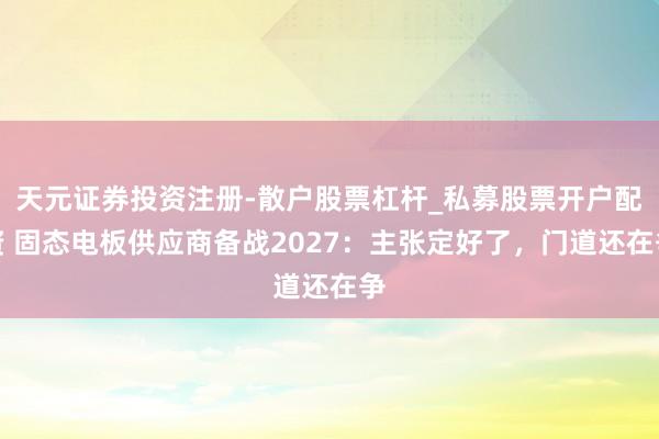 天元证券投资注册-散户股票杠杆_私募股票开户配资 固态电板供应商备战2027：主张定好了，门道还在争