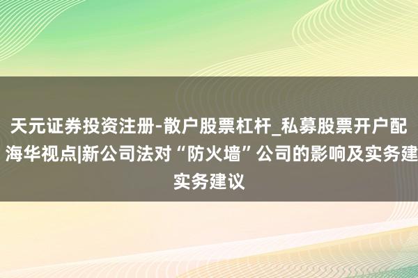 天元证券投资注册-散户股票杠杆_私募股票开户配资 海华视点|新公司法对“防火墙”公司的影响及实务建议