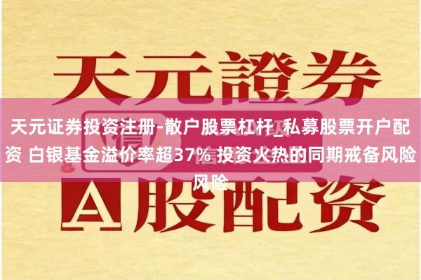 天元证券投资注册-散户股票杠杆_私募股票开户配资 白银基金溢价率超37% 投资火热的同期戒备风险