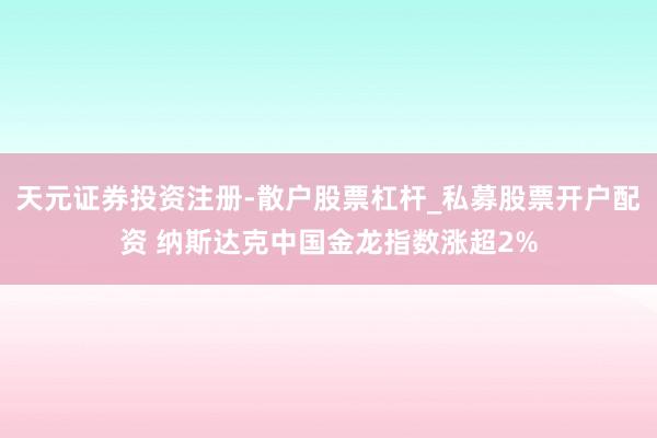 天元证券投资注册-散户股票杠杆_私募股票开户配资 纳斯达克中国金龙指数涨超2%