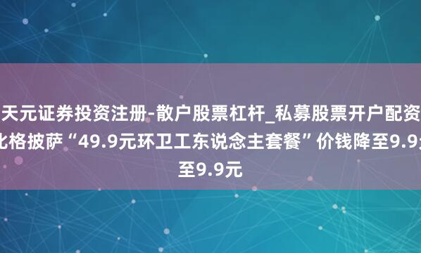 天元证券投资注册-散户股票杠杆_私募股票开户配资 比格披萨“49.9元环卫工东说念主套餐”价钱降至9.9元
