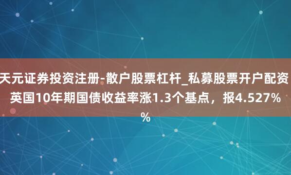 天元证券投资注册-散户股票杠杆_私募股票开户配资 英国10年期国债收益率涨1.3个基点，报4.527%