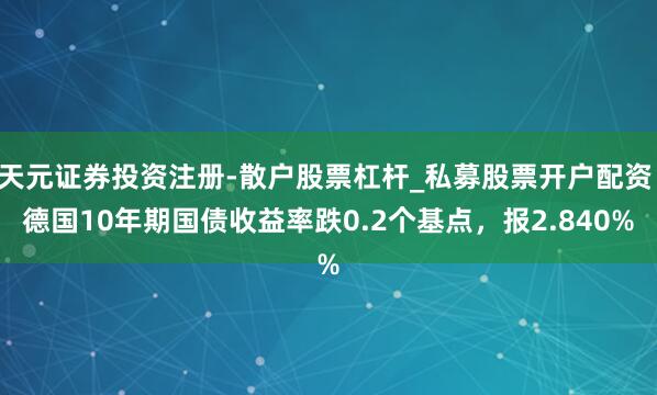 天元证券投资注册-散户股票杠杆_私募股票开户配资 德国10年期国债收益率跌0.2个基点，报2.840%